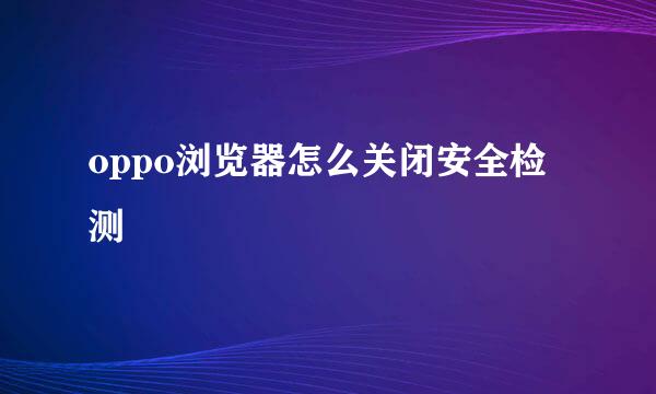 oppo浏览器怎么关闭安全检测