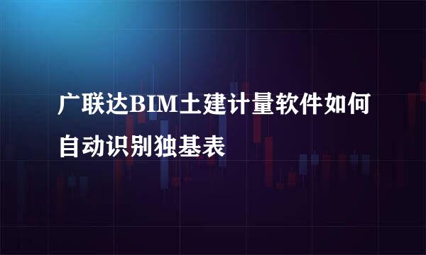 广联达BIM土建计量软件如何自动识别独基表