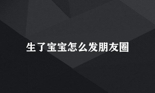 生了宝宝怎么发朋友圈