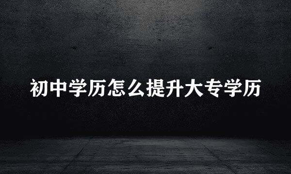 初中学历怎么提升大专学历