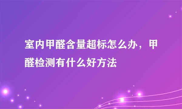 室内甲醛含量超标怎么办，甲醛检测有什么好方法