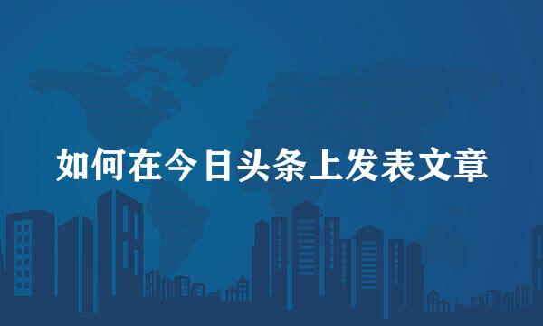 如何在今日头条上发表文章