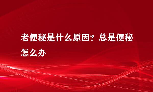 老便秘是什么原因？总是便秘怎么办