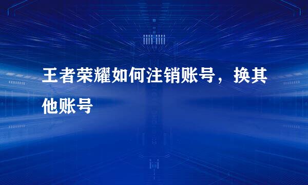 王者荣耀如何注销账号，换其他账号