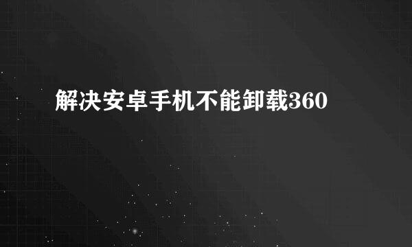 解决安卓手机不能卸载360