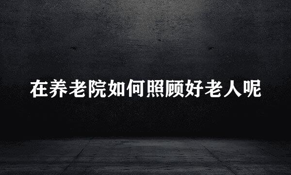 在养老院如何照顾好老人呢