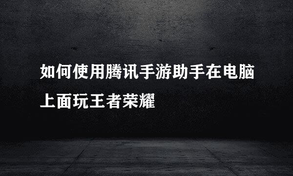 如何使用腾讯手游助手在电脑上面玩王者荣耀