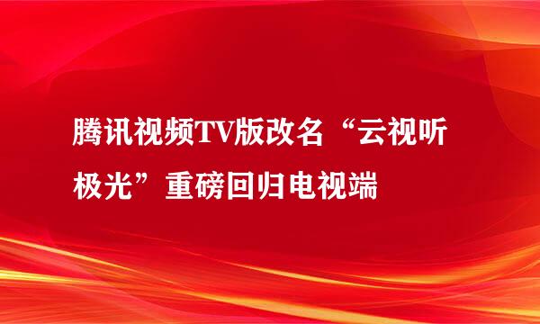 腾讯视频TV版改名“云视听极光”重磅回归电视端