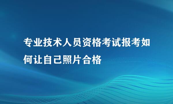专业技术人员资格考试报考如何让自己照片合格