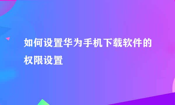 如何设置华为手机下载软件的权限设置