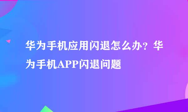 华为手机应用闪退怎么办？华为手机APP闪退问题