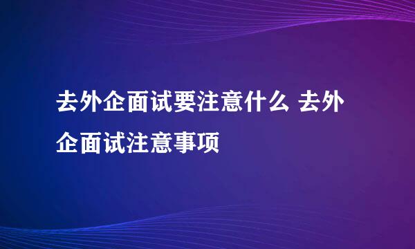 去外企面试要注意什么 去外企面试注意事项