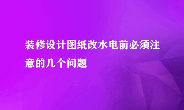 装修设计图纸改水电前必须注意的几个问题