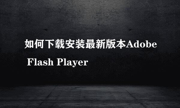 如何下载安装最新版本Adobe Flash Player