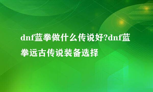 dnf蓝拳做什么传说好?dnf蓝拳远古传说装备选择