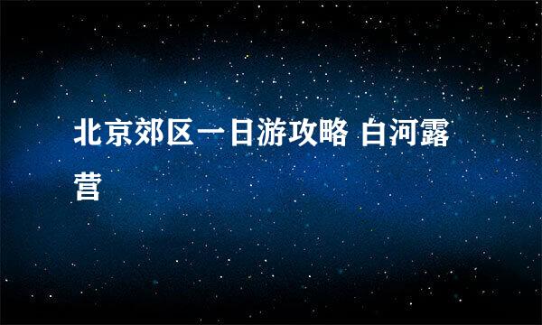 北京郊区一日游攻略 白河露营