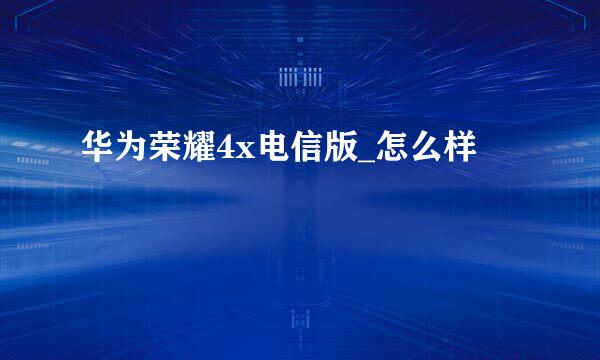 华为荣耀4x电信版_怎么样