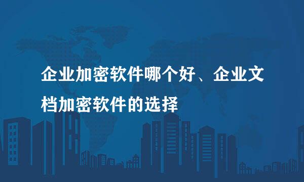 企业加密软件哪个好、企业文档加密软件的选择