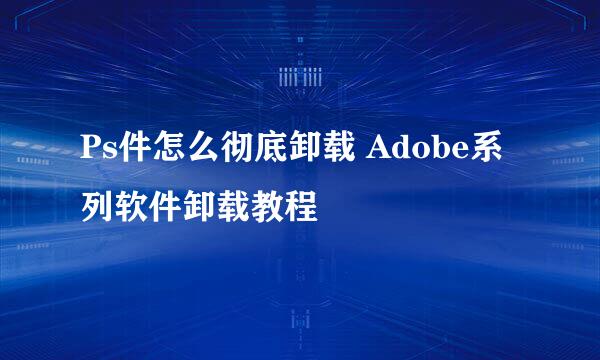 Ps件怎么彻底卸载 Adobe系列软件卸载教程