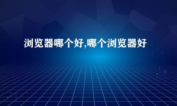 浏览器哪个好,哪个浏览器好