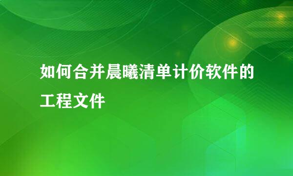 如何合并晨曦清单计价软件的工程文件
