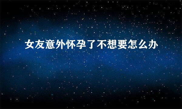 女友意外怀孕了不想要怎么办