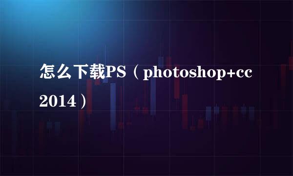 怎么下载PS（photoshop+cc2014）