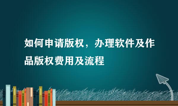 如何申请版权,办理软件及作品版权费用及流程