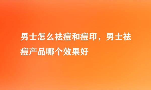 男士怎么祛痘和痘印，男士祛痘产品哪个效果好