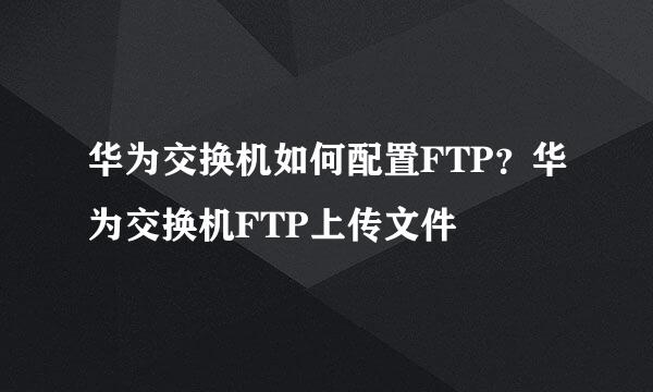 华为交换机如何配置FTP？华为交换机FTP上传文件