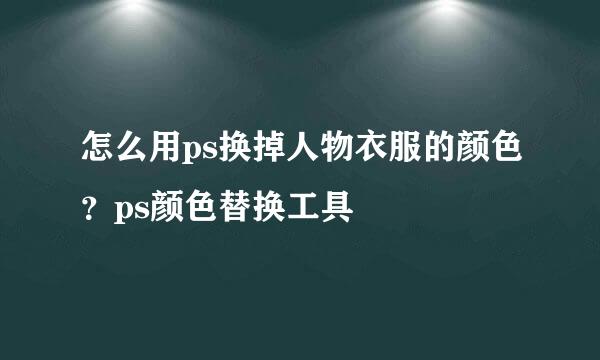 怎么用ps换掉人物衣服的颜色？ps颜色替换工具
