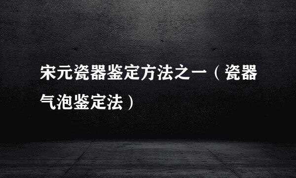 宋元瓷器鉴定方法之一(瓷器气泡鉴定法)