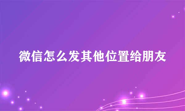 微信怎么发其他位置给朋友