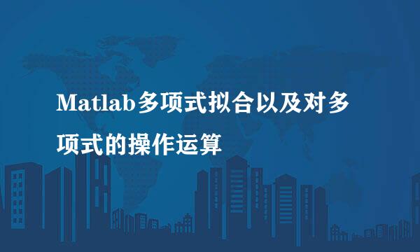Matlab多项式拟合以及对多项式的操作运算