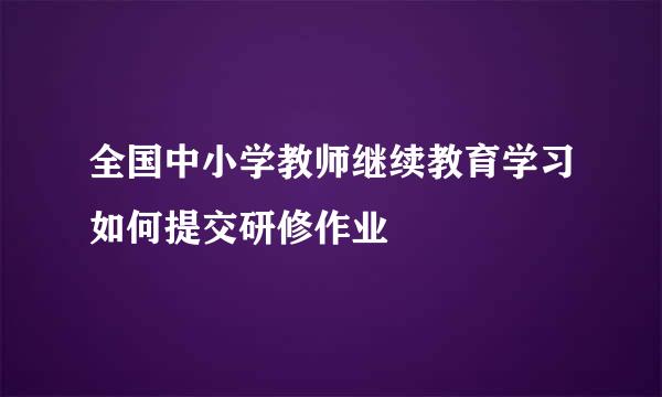 全国中小学教师继续教育学习如何提交研修作业