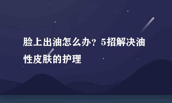 脸上出油怎么办?5招解决油性皮肤的护理