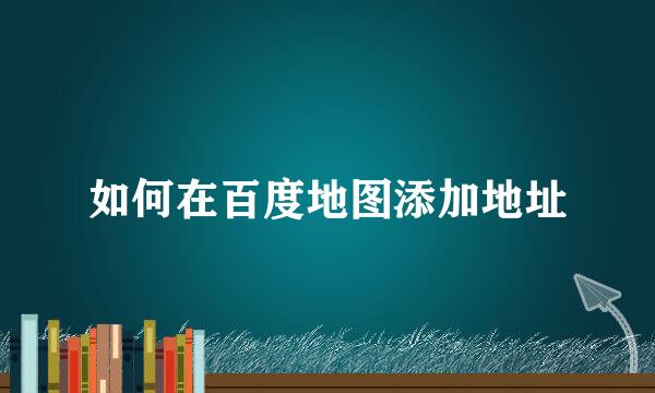 如何在百度地图添加地址