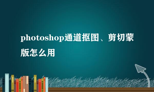photoshop通道抠图、剪切蒙版怎么用