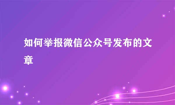 如何举报微信公众号发布的文章