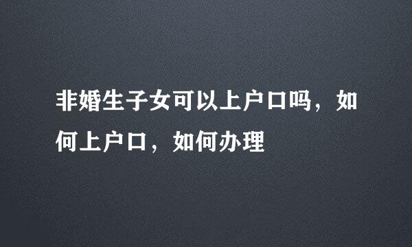 非婚生子女可以上户口吗，如何上户口，如何办理
