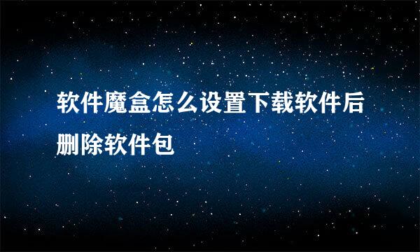 软件魔盒怎么设置下载软件后删除软件包
