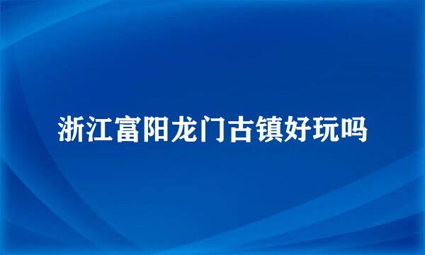 浙江富阳龙门古镇好玩吗