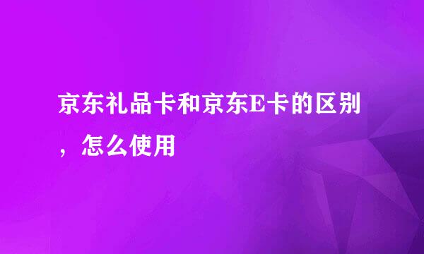 京东礼品卡和京东E卡的区别，怎么使用
