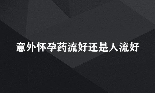 意外怀孕药流好还是人流好