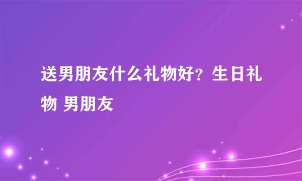 送男朋友什么礼物好？生日礼物 男朋友
