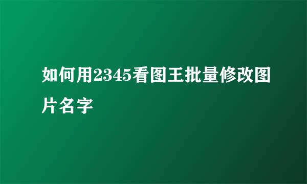 如何用2345看图王批量修改图片名字