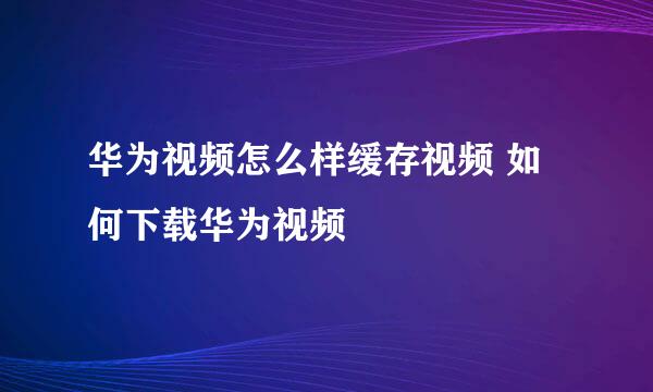 华为视频怎么样缓存视频 如何下载华为视频