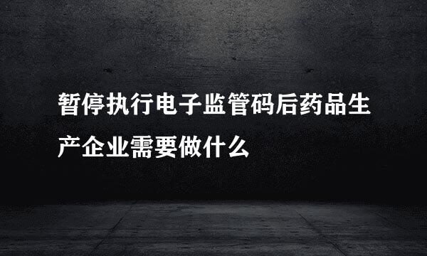 暂停执行电子监管码后药品生产企业需要做什么