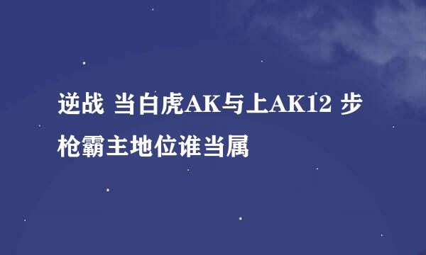 逆战 当白虎AK与上AK12 步枪霸主地位谁当属