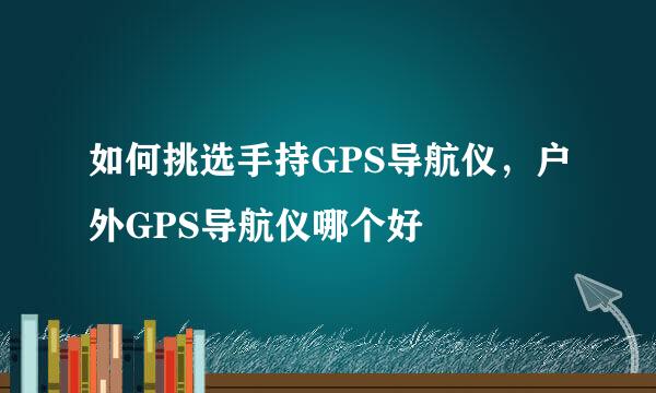如何挑选手持GPS导航仪，户外GPS导航仪哪个好